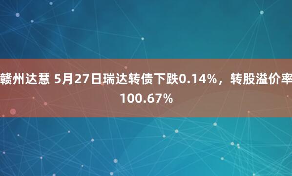 赣州达慧 5月27日瑞达转债下跌0.14%，转股溢价率100.67%