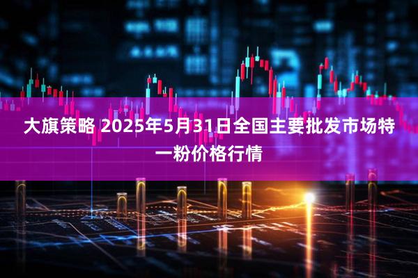 大旗策略 2025年5月31日全国主要批发市场特一粉价格行情