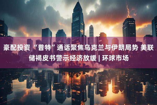 豪配投资 “普特”通话聚焦乌克兰与伊朗局势 美联储褐皮书警示经济放缓 | 环球市场