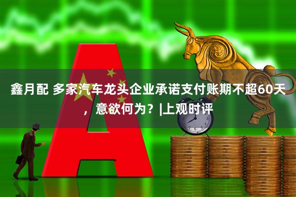 鑫月配 多家汽车龙头企业承诺支付账期不超60天，意欲何为？|上观时评
