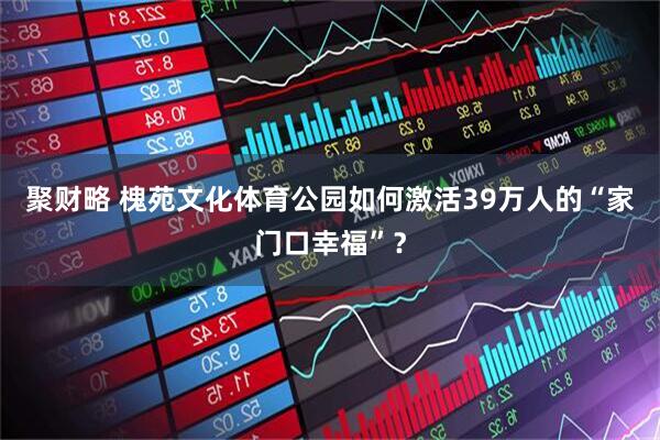 聚财略 槐苑文化体育公园如何激活39万人的“家门口幸福”？