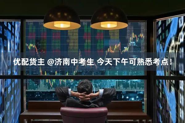 优配货主 @济南中考生 今天下午可熟悉考点！