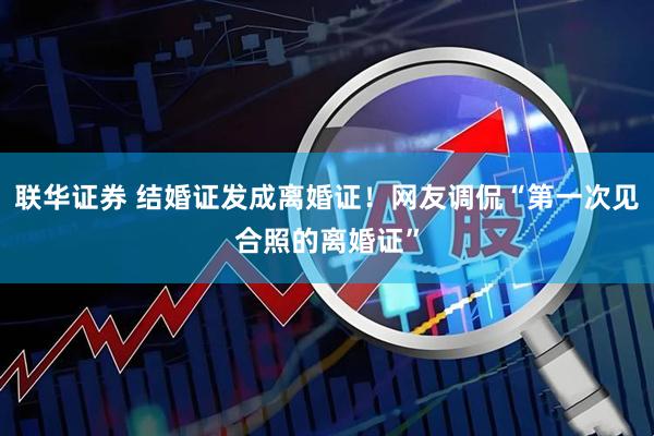 联华证券 结婚证发成离婚证！网友调侃“第一次见合照的离婚证”