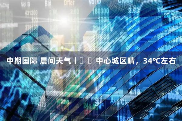 中期国际 晨间天气丨​​中心城区晴，34℃左右