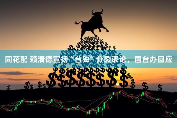 同花配 赖清德宣扬“台独”分裂谬论，国台办回应