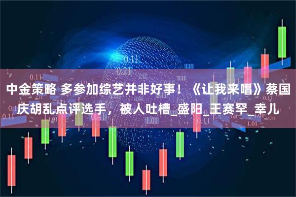中金策略 多参加综艺并非好事！《让我来唱》蔡国庆胡乱点评选手，被人吐槽_盛阳_王赛罕_幸儿