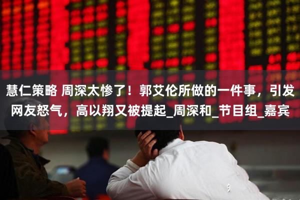 慧仁策略 周深太惨了！郭艾伦所做的一件事，引发网友怒气，高以翔又被提起_周深和_节目组_嘉宾