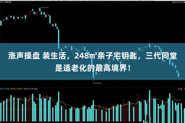 涨声操盘 装生活，248㎡亲子宅钥匙，三代同堂是适老化的最高境界！