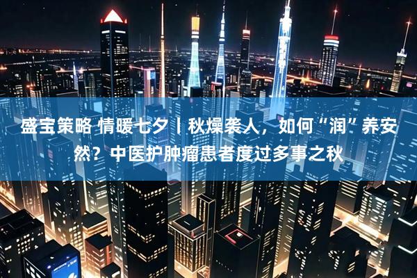 盛宝策略 情暖七夕丨秋燥袭人，如何“润”养安然？中医护肿瘤患者度过多事之秋