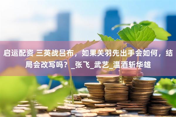 启运配资 三英战吕布，如果关羽先出手会如何，结局会改写吗？_张飞_武艺_温酒斩华雄
