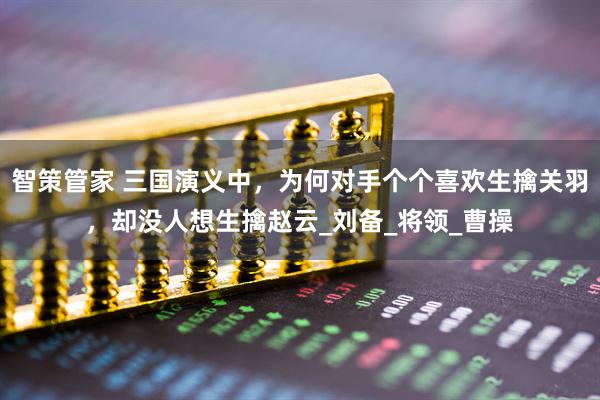 智策管家 三国演义中，为何对手个个喜欢生擒关羽，却没人想生擒赵云_刘备_将领_曹操