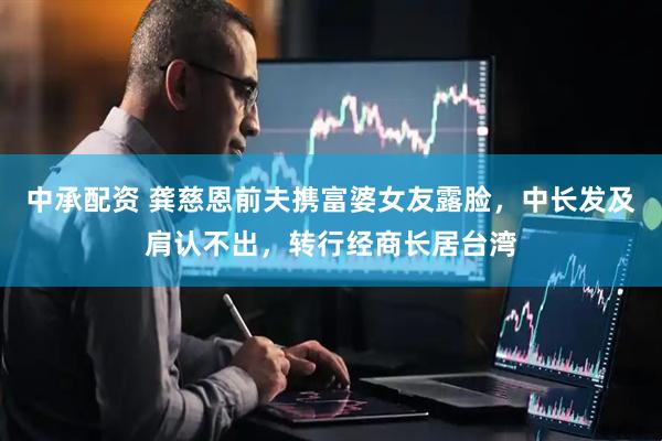 中承配资 龚慈恩前夫携富婆女友露脸，中长发及肩认不出，转行经商长居台湾