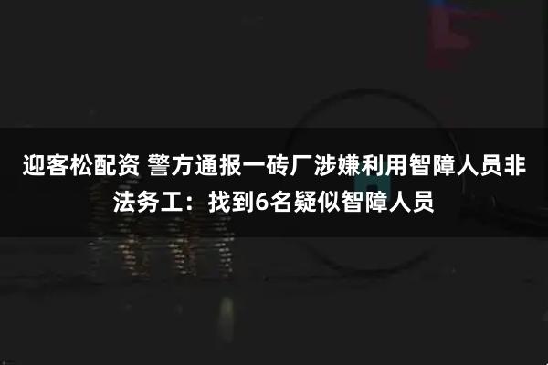 迎客松配资 警方通报一砖厂涉嫌利用智障人员非法务工：找到6名疑似智障人员
