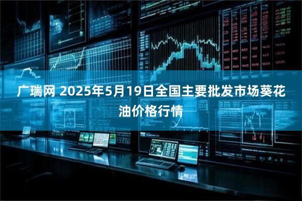 广瑞网 2025年5月19日全国主要批发市场葵花油价格行情