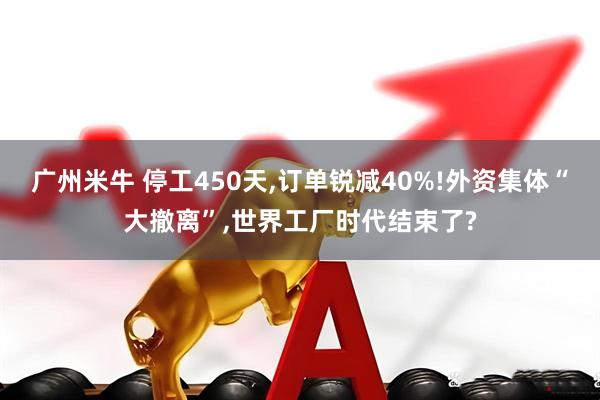 广州米牛 停工450天,订单锐减40%!外资集体“大撤离”,世界工厂时代结束了?