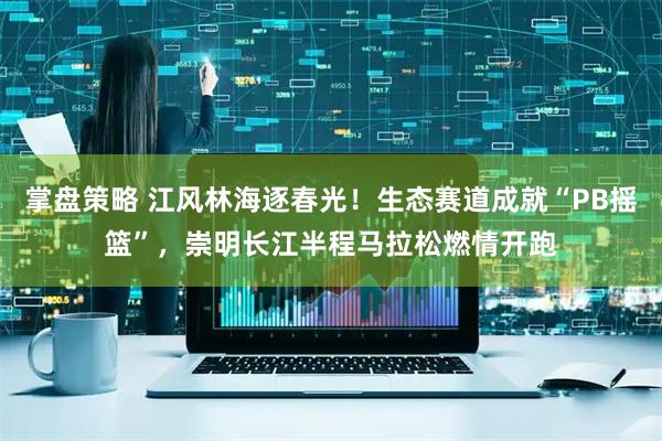 掌盘策略 江风林海逐春光！生态赛道成就“PB摇篮”，崇明长江半程马拉松燃情开跑