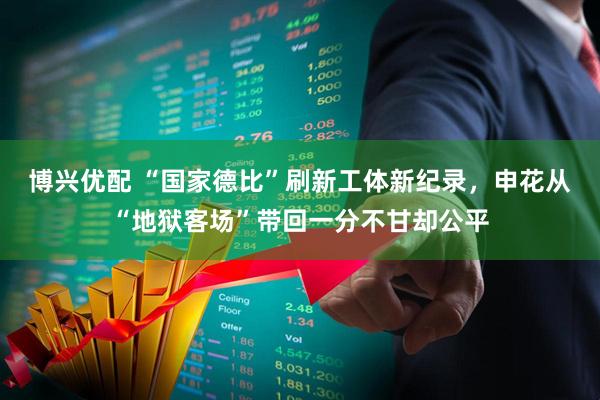 博兴优配 “国家德比”刷新工体新纪录，申花从“地狱客场”带回一分不甘却公平