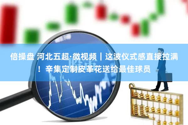 倍操盘 河北五超·微视频｜这波仪式感直接拉满！辛集定制皮革花送给最佳球员