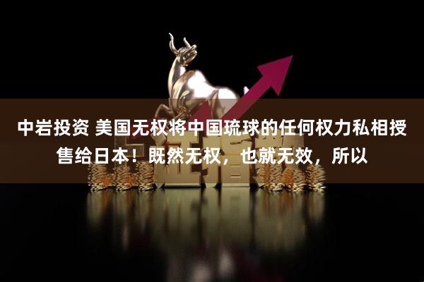 中岩投资 美国无权将中国琉球的任何权力私相授售给日本！既然无权，也就无效，所以