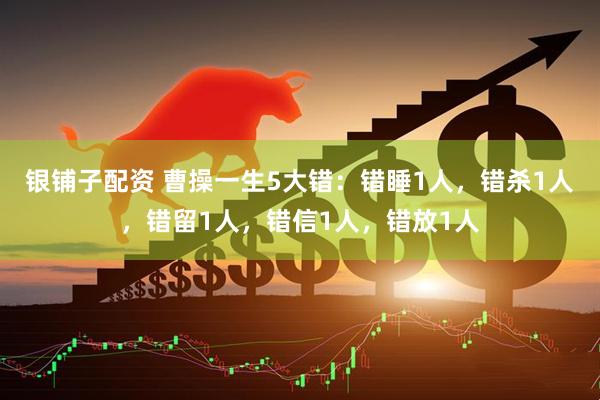 银铺子配资 曹操一生5大错：错睡1人，错杀1人，错留1人，错信1人，错放1人