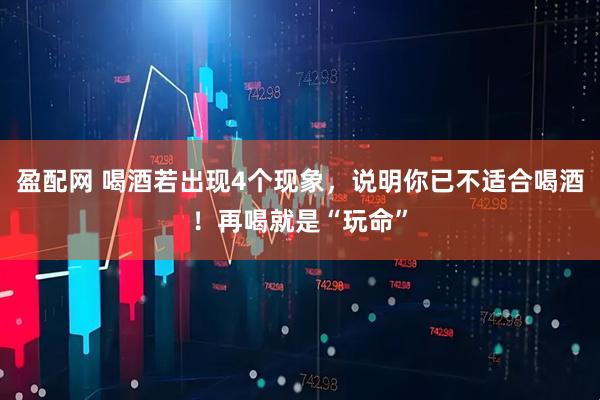 盈配网 喝酒若出现4个现象，说明你已不适合喝酒！再喝就是“玩命”
